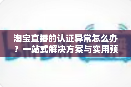 淘宝直播的认证异常怎么办?一站式解决方案与实用预防指南全解析 淘宝直播的认证异常怎么办?一站式解决方案与实用预防指南全解析