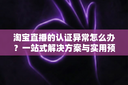 淘宝直播的认证异常怎么办？一站式解决方案与实用预防指南全解析