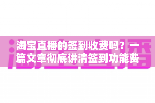 淘宝直播的签到收费吗?一篇文章彻底讲清签到功能费用真相与实用指南 淘宝直播的签到收费吗?一篇文章彻底讲清签到功能费用真相与实用指南