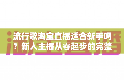流行歌淘宝直播适合新手吗?新人主播从零起步的完整入局指南与实战技巧解析 流行歌淘宝直播适合新手吗?新人主播从零起步的完整入局指南与实战技巧解析