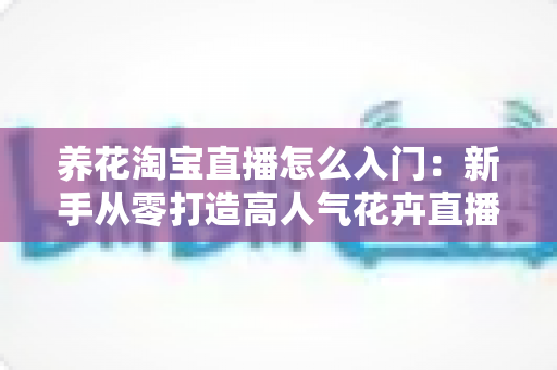 养花淘宝直播怎么入门:新手从零打造高人气花卉直播间的完整实战指南 养花淘宝直播怎么入门:新手从零打造高人气花卉直播间的完整实战指南
