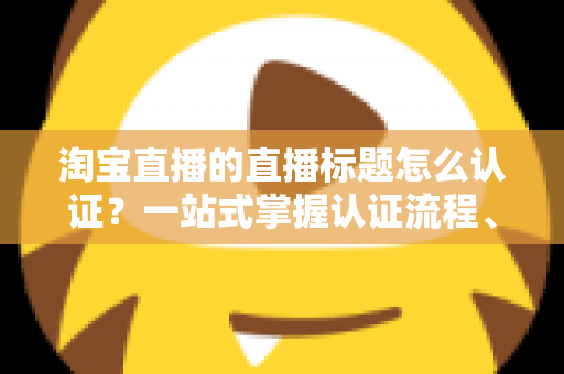 淘宝直播的直播标题怎么认证?一站式掌握认证流程、规则要点与标题优化秘籍 淘宝直播的直播标题怎么认证?一站式掌握认证流程、规则要点与标题优化秘籍
