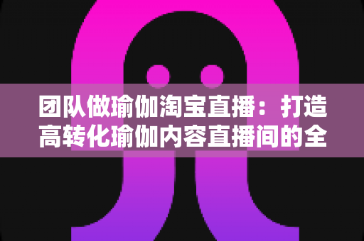 团队做瑜伽淘宝直播：打造高转化瑜伽内容直播间的全攻略