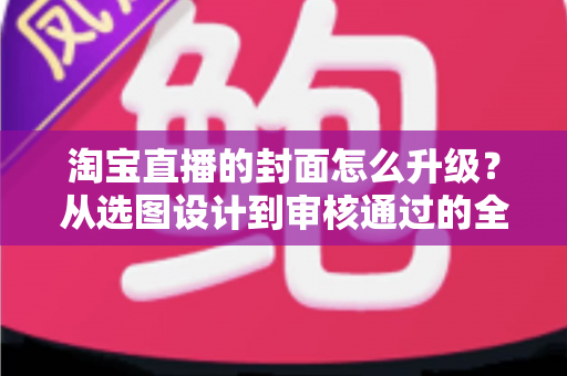 淘宝直播的封面怎么升级？从选图设计到审核通过的全流程优化指南