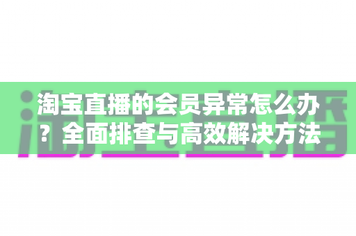 淘宝直播的会员异常怎么办?全面排查与高效解决方法指南 淘宝直播的会员异常怎么办?全面排查与高效解决方法指南