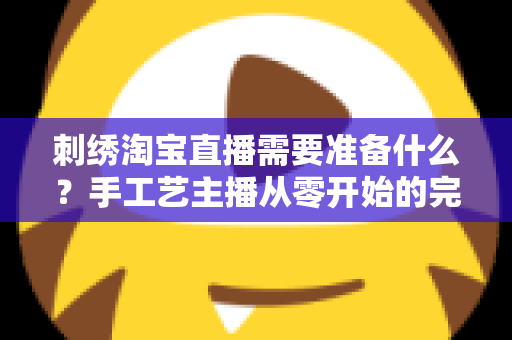 刺绣淘宝直播需要准备什么？手工艺主播从零开始的完整开播指南与实战清单