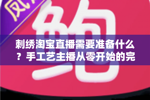 刺绣淘宝直播需要准备什么？手工艺主播从零开始的完整开播指南与实战清单