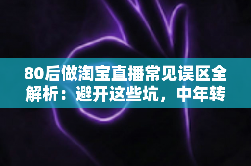 80后做淘宝直播常见误区全解析：避开这些坑，中年转行也能做出高转化直播间