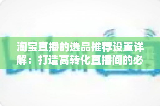 淘宝直播的选品推荐设置详解:打造高转化直播间的必备指南 淘宝直播的选品推荐设置详解:打造高转化直播间的必备指南