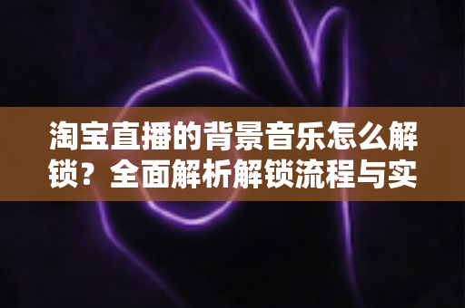 淘宝直播的背景音乐怎么解锁?全面解析解锁流程与实用技巧 淘宝直播的背景音乐怎么解锁?全面解析解锁流程与实用技巧