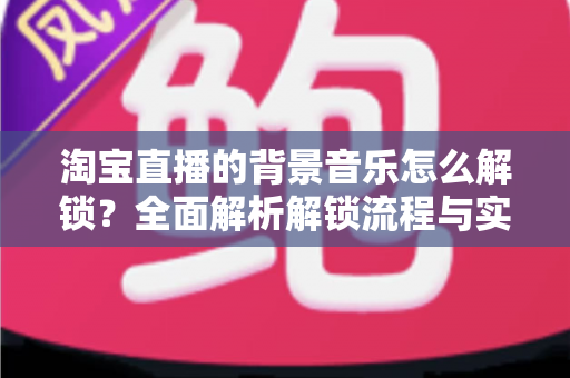 淘宝直播的背景音乐怎么解锁?全面解析解锁流程与实用技巧 淘宝直播的背景音乐怎么解锁?全面解析解锁流程与实用技巧