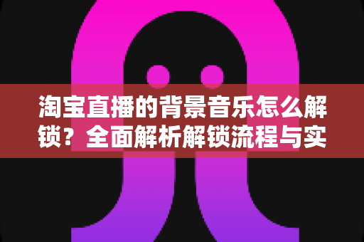 淘宝直播的背景音乐怎么解锁？全面解析解锁流程与实用技巧