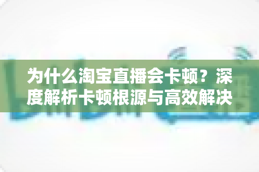 为什么淘宝直播会卡顿?深度解析卡顿根源与高效解决方案指南 为什么淘宝直播会卡顿?深度解析卡顿根源与高效解决方案指南