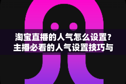 淘宝直播的人气怎么设置？主播必看的人气设置技巧与引流实战指南