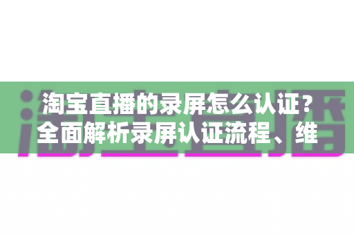 淘宝直播的录屏怎么认证?全面解析录屏认证流程、维权举证与实用操作指南 淘宝直播的录屏怎么认证?全面解析录屏认证流程、维权举证与实用操作指南