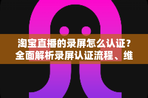淘宝直播的录屏怎么认证?全面解析录屏认证流程、维权举证与实用操作指南 淘宝直播的录屏怎么认证?全面解析录屏认证流程、维权举证与实用操作指南