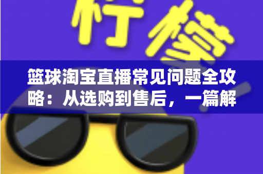 篮球淘宝直播常见问题全攻略:从选购到售后,一篇解决你所有的买球疑问 篮球淘宝直播常见问题全攻略:从选购到售后,一篇解决你所有的买球疑问
