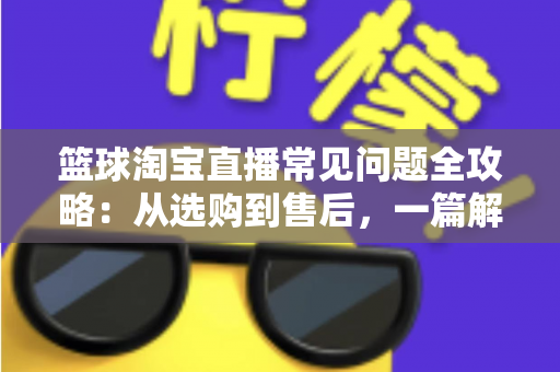 篮球淘宝直播常见问题全攻略:从选购到售后,一篇解决你所有的买球疑问 篮球淘宝直播常见问题全攻略:从选购到售后,一篇解决你所有的买球疑问