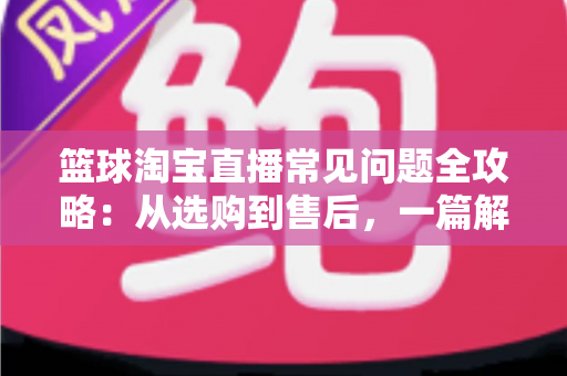 篮球淘宝直播常见问题全攻略：从选购到售后，一篇解决你所有的买球疑问