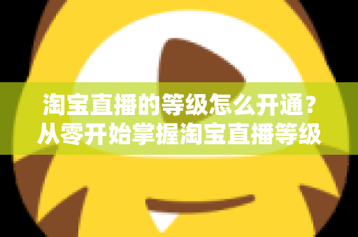 淘宝直播的等级怎么开通?从零开始掌握淘宝直播等级开通全流程与快速升级攻略 淘宝直播的等级怎么开通?从零开始掌握淘宝直播等级开通全流程与快速升级攻略