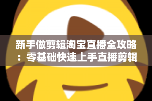 新手做剪辑淘宝直播全攻略：零基础快速上手直播剪辑的实战教程与变现指南