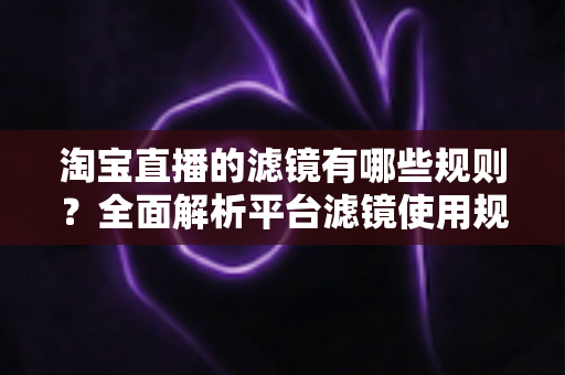 淘宝直播的滤镜有哪些规则?全面解析平台滤镜使用规范与主播合规运营指南 淘宝直播的滤镜有哪些规则?全面解析平台滤镜使用规范与主播合规运营指南
