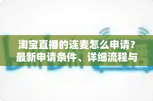 淘宝直播的连麦怎么申请?最新申请条件、详细流程与实用技巧全攻略 淘宝直播的连麦怎么申请?最新申请条件、详细流程与实用技巧全攻略