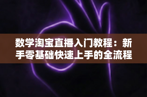 数学淘宝直播入门教程:新手零基础快速上手的全流程实战指南 数学淘宝直播入门教程:新手零基础快速上手的全流程实战指南