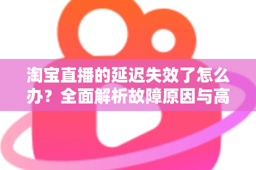 淘宝直播的延迟失效了怎么办?全面解析故障原因与高效解决方案指南 淘宝直播的延迟失效了怎么办?全面解析故障原因与高效解决方案指南