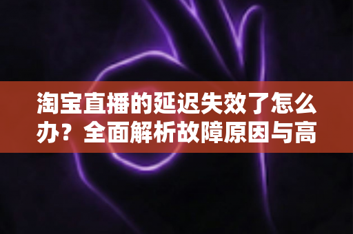 淘宝直播的延迟失效了怎么办?全面解析故障原因与高效解决方案指南 淘宝直播的延迟失效了怎么办?全面解析故障原因与高效解决方案指南