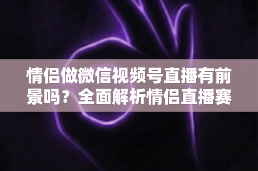 情侣做微信视频号直播有前景吗？全面解析情侣直播赛道的机会、挑战与变现路径