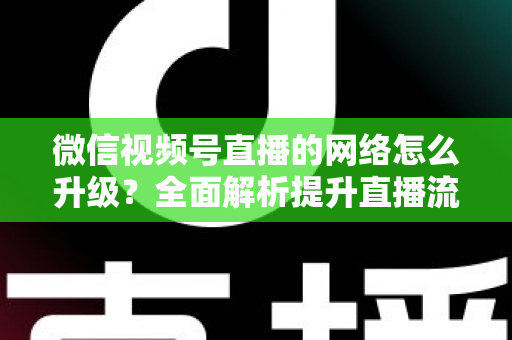 微信视频号直播的网络怎么升级？全面解析提升直播流畅度的实用方法