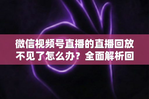 微信视频号直播的直播回放不见了怎么办?全面解析回放丢失原因与找回方法 微信视频号直播的直播回放不见了怎么办?全面解析回放丢失原因与找回方法