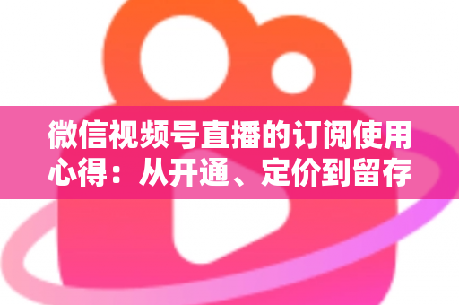 微信视频号直播的订阅使用心得:从开通、定价到留存的全程实战指南 微信视频号直播的订阅使用心得:从开通、定价到留存的全程实战指南