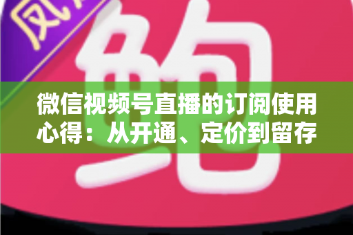 微信视频号直播的订阅使用心得:从开通、定价到留存的全程实战指南 微信视频号直播的订阅使用心得:从开通、定价到留存的全程实战指南
