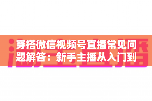 穿搭微信视频号直播常见问题解答:新手主播从入门到精通的实战指南 穿搭微信视频号直播常见问题解答:新手主播从入门到精通的实战指南