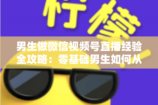 男生做微信视频号直播经验全攻略:零基础男生如何从0到1打造高人气直播间的实战心得 男生做微信视频号直播经验全攻略:零基础男生如何从0到1打造高人气直播间的实战心得