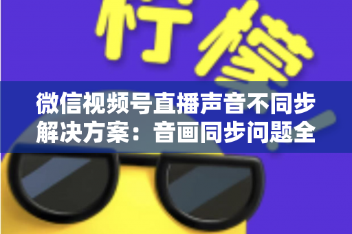 微信视频号直播声音不同步解决方案：音画同步问题全解析与实用修复指南