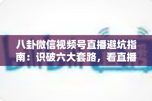 八卦微信视频号直播避坑指南:识破六大套路,看直播不花冤枉钱的实用手册 八卦微信视频号直播避坑指南:识破六大套路,看直播不花冤枉钱的实用手册
