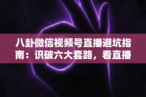 八卦微信视频号直播避坑指南:识破六大套路,看直播不花冤枉钱的实用手册 八卦微信视频号直播避坑指南:识破六大套路,看直播不花冤枉钱的实用手册