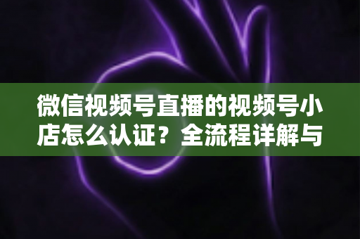 微信视频号直播的视频号小店怎么认证?全流程详解与实用指南 微信视频号直播的视频号小店怎么认证?全流程详解与实用指南