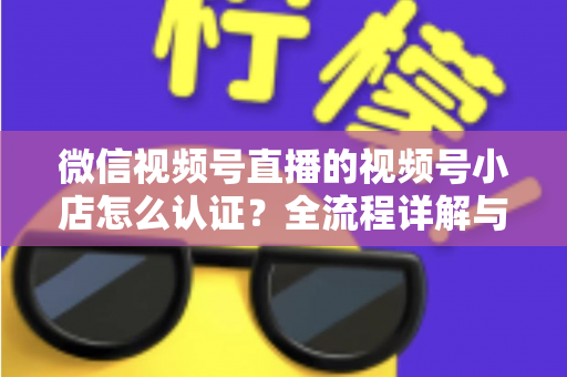 微信视频号直播的视频号小店怎么认证?全流程详解与实用指南 微信视频号直播的视频号小店怎么认证?全流程详解与实用指南