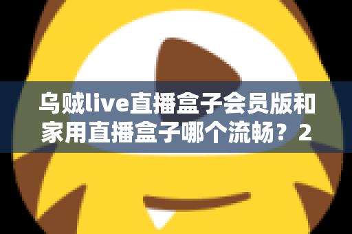 乌贼live直播盒子会员版和家用直播盒子哪个流畅？2024最全流畅度对比评测与选购指南