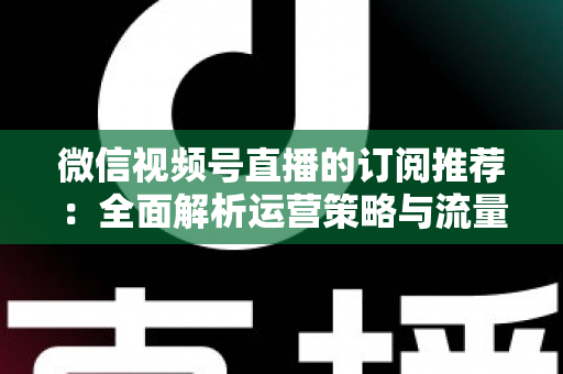 微信视频号直播的订阅推荐:全面解析运营策略与流量增长实战指南 微信视频号直播的订阅推荐:全面解析运营策略与流量增长实战指南