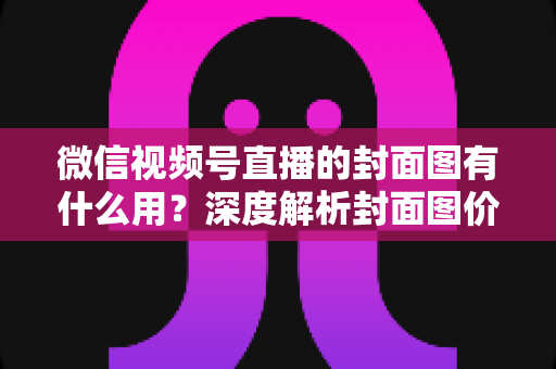 微信视频号直播的封面图有什么用？深度解析封面图价值与优化全攻略