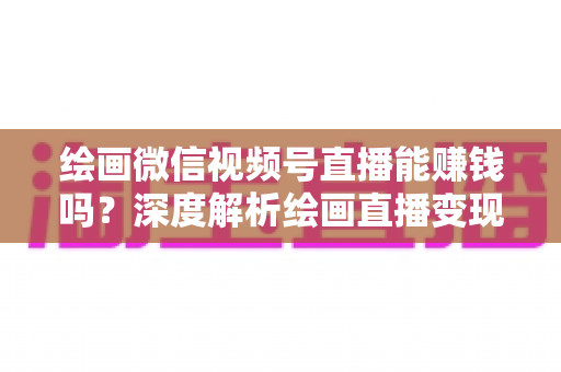 绘画微信视频号直播能赚钱吗?深度解析绘画直播变现渠道与真实收入前景 绘画微信视频号直播能赚钱吗?深度解析绘画直播变现渠道与真实收入前景