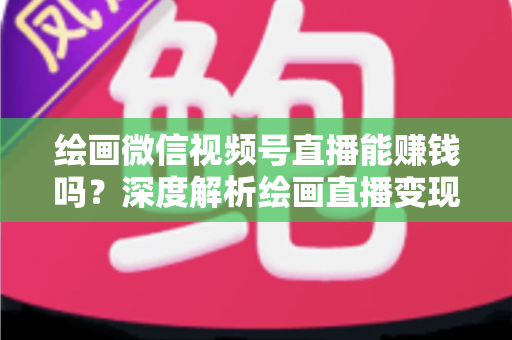 绘画微信视频号直播能赚钱吗？深度解析绘画直播变现渠道与真实收入前景