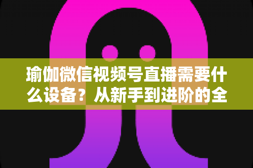 瑜伽微信视频号直播需要什么设备?从新手到进阶的全套设备清单与实用指南 瑜伽微信视频号直播需要什么设备?从新手到进阶的全套设备清单与实用指南