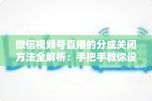 微信视频号直播的分成关闭方法全解析：手把手教你设置步骤与避坑指南