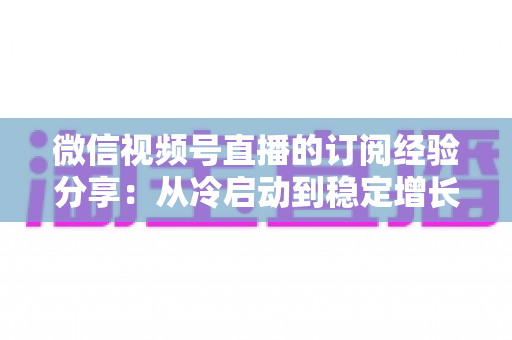微信视频号直播的订阅经验分享：从冷启动到稳定增长的实战运营全攻略